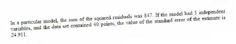 In a particular model, the sum of the squared residuals was 847. If the model had 5 independent variables, and the data set contained 40 points, the value of the standard error of the estimate is 24.911.