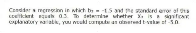 Consider a regression in which b₂ = -1.5 and the standard error of this coefficient equals 0.3. To determine whether X₂ is a significant explanatory variable, you would compute an observed t-value of -5.0.