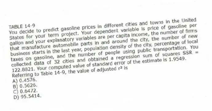 TABLE 14-9
You decide to predict gasoline prices in different cities and towns in the United States for your term project. Your dependent variable is price of gasoline per gallon and your explanatory variables are per capita income, the number of firms that manufacture automobile parts in and around the city, the number of new business starts in the last year, population density of the city, percentage of local taxes on gasoline, and the number of people using public transportation. You collected data of 32 cities and obtained a regression sum of squares SSR = 122.8821. Your computed value of standard error of the estimate is 1.9549.
-Referring to Table 14-9, the value of adjusted r² is
A) 0.4576.
B) 0.5626.
C) 0.6472.
D) 95.5414.