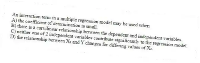 An interaction term in a multiple regression model may be used when
A) the coefficient of determination is small.
B) there is a curvilinear relationship between the dependent and independent variables.
C) neither one of 2 independent variables contribute significantly to the regression model.
D) the relationship between X₁ and Y changes for differing values of X₂.