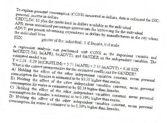 To explain personal consumption (CONS) measured in dollars, data is collected for INC: personal income in dollars
CRDTLIM: $1 plus the credit limit in dollars available to the individual
APR: mean annualized percentage interest rate for borrowing for the individual
ADVT: per person advertising expenditure in dollars by manufacturers in the city where the individual lives
A regression analysis was performed with CONS as the dependent variable and ln(CRDTLIM), ln(APR), ln(ADVT), and GENDER as the independent variables. The estimated model was
Y = 2.28 - 0.29 1n(CRDTLIM) + 5.77 1n(APR) + 2.35 In(ADVT) + 0.39 SEX
What is the correct interpretation for the estimated coefficient for GENDER?
A) Holding the effect of the other independent variables constant, mean personal consumption for females is estimated to be $0.39 higher than males.
B) Holding the effect of the other independent variables constant, mean personal consumption for males is estimated to be $0.39 higher than females.
C) Holding the effect of the other independent variables constant, mean personal consumption for females is estimated to be 0.39% higher than males.
D) Holding the effect of the other independent variables constant, mean personal consumption for males is estimated to be 0.39% higher than females.