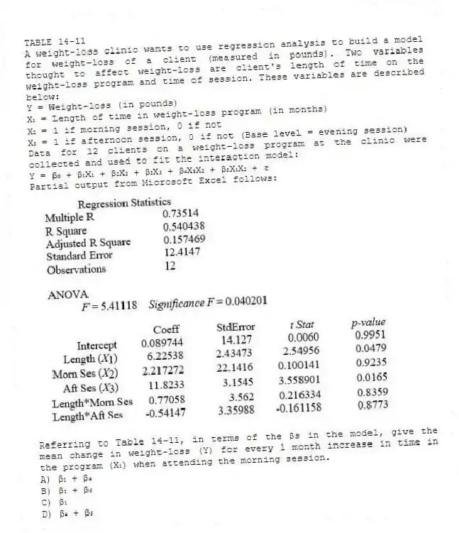 TABLE 14-11
A weight-loss clinic wants to use regression analysis to build a model for weight-loss of a client (measured in pounds). Two variables thought to affect weight-loss are client's length of time on the weight-loss program and time of session. These variables are described below:
Y = Weight-loss (in pounds)
X₁ = Length of time in weight-loss program (in months)
X₂ = 1 if morning session, 0 if not
X₃ = 1 if afternoon session, 0 if not (Base level = evening session)
Data for 12 clients on a weight-loss program at the clinic were collected and used to fit the interaction model:
Y = β₀ + β₁X₁ + β₂X₂ + β₃X₃ + β₄X₁X₂ + β₅X₁X₂ + ε
Partial output from Microsoft Excel follows:
-Referring to Table 14-11, in terms of the βs in the model, give the mean change in weight-loss (Y) for every 1 month increase in time in the program (X₁) when attending the morning session.
A) β₁ + β₄
B) β₁ + β₅
C) β₁
D) β₄ + β₅