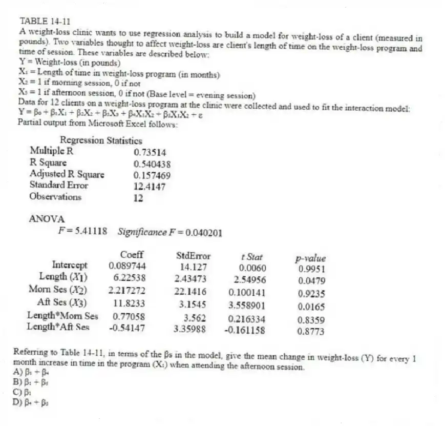 TABLE 14-11
A weight-loss clinic wants to use regression analysis to build a model for weight-loss of a client (measured in pounds). Two variables thought to affect weight-loss are client's length of time on the weight-loss program and time of session. These variables are described below:
Y = Weight-loss (in pounds)
X₁ = Length of time in weight-loss program (in months)
X₂ = 1 if morning session, 0 if not
X₃ = 1 if afternoon session, 0 if not (Base level = evening session)
Data for 12 clients on a weight-loss program at the clinic were collected and used to fit the interaction model:
Y = β₀ + β₁X₁ + β₂X₂ + β₃X₃ + β₄X₁X₂ + β₅X₁X₂ + ε
Partial output from Microsoft Excel follows:
-Referring to Table 14-11, in terms of the βs in the model, give the mean change in weight-loss (Y) for every 1 month increase in time in the program (X₁) when attending the afternoon session.
A) β₁ + β₄
B) β₁ + β₅
C) β₁
D) β₄ + β₅