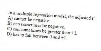 In a multiple regression model, the adjusted r²
A) cannot be negative.
B) can sometimes be negative.
C) can sometimes be greater than +1.
D) has to fall between 0 and +1.