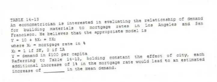 TABLE 14-13
An econometrician is interested in evaluating the relationship of demand for building materials to mortgage rates in Los Angeles and San Francisco. He believes that the appropriate model is
Y = 10 + 5X₁ + 8X₂
where X₁ = mortgage rate in %
X₂ = 1 if SF, 0 if LA
Y = demand in $100 per capita
-Referring to Table 14-13, holding constant the effect of city, each additional increase of 1% in the mortgage rate would lead to an estimated increase of ________ in the mean demand.