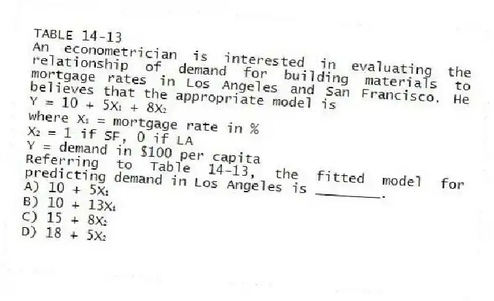 TABLE 14-13
An econometrician is interested in evaluating the relationship of demand for building materials to mortgage rates in Los Angeles and San Francisco. He believes that the appropriate model is
Y = 10 + 5X₁ + 8X₂
where X₁ = mortgage rate in %
X₂ = 1 if SF, 0 if LA
Y = demand in $100 per capita
-Referring to Table 14-13, the fitted model for predicting demand in Los Angeles is ________.
A) 10 + 5X₁
B) 10 + 13X₁
C) 15 + 8X₂
D) 18 + 5X₂