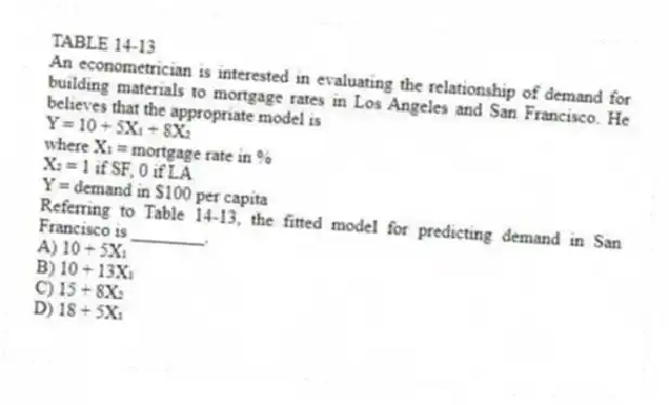 TABLE 14-13
An econometrician is interested in evaluating the relationship of demand for building materials to mortgage rates in Los Angeles and San Francisco. He believes that the appropriate model is
Y = 10 + 5X₁ + 8X₂
where X₁ = mortgage rate in %
X₂ = 1 if SF, 0 if LA
Y = demand in $100 per capita
-Referring to Table 14-13, the fitted model for predicting demand in San Francisco is ________.
A) 10 + 5X₁
B) 10 + 13X₁
C) 15 + 8X₂
D) 18 + 5X₁