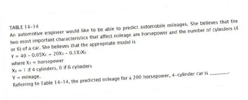 TABLE 14-14
An automotive engineer would like to be able to predict automobile mileages. She believes that the two most important characteristics that affect mileage are horsepower and the number of cylinders (4 or 6) of a car. She believes that the appropriate model is
Y = 40 - 0.05X₁ + 20X₂ - 0.1X₁X₂
where X₁ = horsepower
X₂ = 1 if 4 cylinders, 0 if 6 cylinders
Y = mileage.
-Referring to Table 14-14, the predicted mileage for a 200 horsepower, 4-cylinder car is ________.