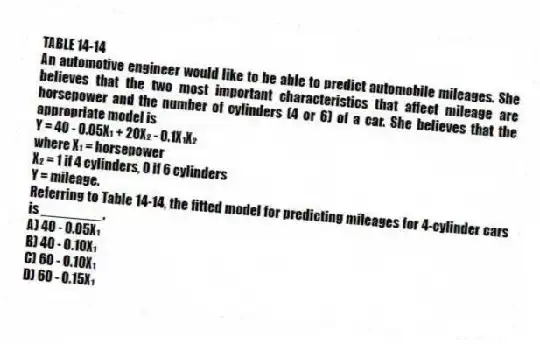 TABLE 14-14
An automotive engineer would like to be able to predict automobile mileages. She believes that the two most important characteristics that affect mileage are horsepower and the number of cylinders (4 or 6) of a car. She believes that the appropriate model is
Y = 40 - 0.05X₁ + 20X₂ - 0.1X₁X₂
where X₁ = horsepower
X₂ = 1 if 4 cylinders, 0 if 6 cylinders
Y = mileage.
-Referring to Table 14-14, the fitted model for predicting mileages for 4-cylinder cars is ________.
A) 40 - 0.05X₁
B) 40 - 0.10X₁
C) 60 - 0.10X₁
D) 60 - 0.15X₁