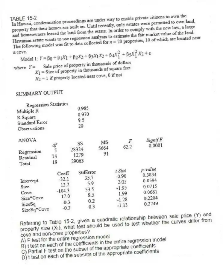 TABLE 15-2
-Referring to Table 15-2, given a quadratic relationship between sale price (Y) and property size (X₁), what test should be used to test whether the curves differ from cove and non-cove properties?
A) F test for the entire regression model
B) t test on each of the coefficients in the entire regression model
C) Partial F test on the subset of the appropriate coefficients
D) t test on each of the subsets of the appropriate coefficients