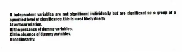 If independent variables are not significant individually but are significant as a group at a specified level of significance, this is most likely due to
A) autocorrelation.
B) the presence of dummy variables.
C) the absence of dummy variables.
D) collinearity.