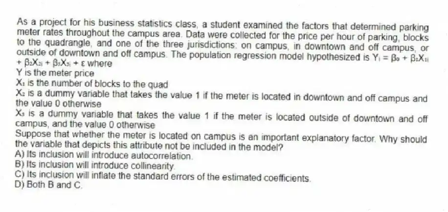 As a project for his business statistics class, a student examined the factors that determined parking meter rates throughout the campus area. Data were collected for the price per hour of parking, blocks to the quadrangle, and one of the three jurisdictions: on campus, in downtown and off campus, or outside of downtown and off campus. The population regression model hypothesized is Yᵢ = β₀ + β₁X₁ᵢ + β₂X₂ᵢ + β₃X₃ᵢ + ε where
Y is the meter price
X₁ is the number of blocks to the quad
X₂ is a dummy variable that takes the value 1 if the meter is located in downtown and off campus and the value 0 otherwise
X₃ is a dummy variable that takes the value 1 if the meter is located outside of downtown and off campus, and the value 0 otherwise
Suppose that whether the meter is located on campus is an important explanatory factor. Why should the variable that depicts this attribute not be included in the model?
A) Its inclusion will introduce autocorrelation.
B) Its inclusion will introduce collinearity.
C) Its inclusion will inflate the standard errors of the estimated coefficients.
D) Both B and C.