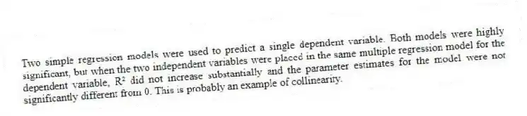 Two simple regression models were used to predict a single dependent variable. Both models were highly significant, but when the two independent variables were placed in the same multiple regression model for the dependent variable, R² did not increase substantially and the parameter estimates for the model were not significantly different from 0. This is probably an example of collinearity.