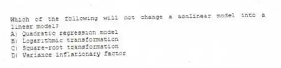 Which of the following will not change a nonlinear model into a linear model?
A) Quadratic regression model
B) Logarithmic transformation
C) Square-root transformation
D) Variance inflationary factor
