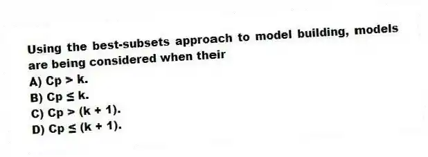 Using the best-subsets approach to model building, models are being considered when their
A) Cp > k.
B) Cp ≤ k.
C) Cp > (k + 1).
D) Cp ≤ (k + 1).