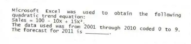 Microsoft Excel was used to obtain the following quadratic trend equation:
Sales = 100 - 10X + 15X².
The data used was from 2001 through 2010 coded 0 to 9. The forecast for 2011 is ________.