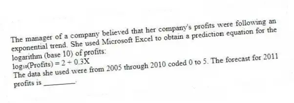 The manager of a company believed that her company's profits were following an exponential trend. She used Microsoft Excel to obtain a prediction equation for the logarithm (base 10) of profits:
log₁₀(Profits) = 2 + 0.3X
The data she used were from 2005 through 2010 coded 0 to 5. The forecast for 2011 profits is ________.