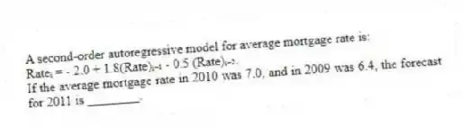 A second-order autoregressive model for average mortgage rate is:
Rateᵢ = - 2.0 + 1.8(Rate)ᵢ₋₁ - 0.5 (Rate)ᵢ₋₂.
If the average mortgage rate in 2010 was 7.0, and in 2009 was 6.4, the forecast for 2011 is ________.