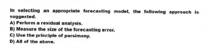 In selecting an appropriate forecasting model, the following approach is suggested.
A) Perform a residual analysis.
B) Measure the size of the forecasting error.
C) Use the principle of parsimony.
D) All of the above.