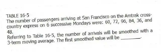 TABLE 16-5
The number of passengers arriving at San Francisco on the Amtrak cross-country express on 6 successive Mondays were: 60, 72, 96, 84, 36, and 48.
-Referring to Table 16-5, the number of arrivals will be smoothed with a 3-term moving average. The first smoothed value will be ________.