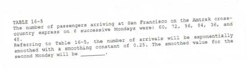 TABLE 16-5
The number of passengers arriving at San Francisco on the Amtrak cross-country express on 6 successive Mondays were: 60, 72, 96, 84, 36, and 48.
-Referring to Table 16-5, the number of arrivals will be exponentially smoothed with a smoothing constant of 0.25. The smoothed value for the second Monday will be ________.