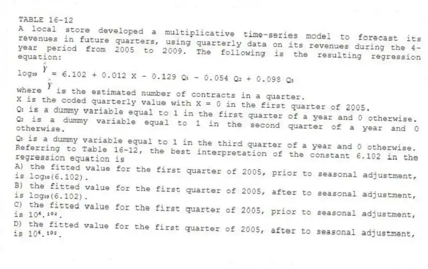 TABLE 16-12
A local store developed a multiplicative time-series model to forecast its revenues in future quarters, using quarterly data on its revenues during the 4-year period from 2005 to 2009. The following is the resulting regression equation:
log₁₀ = 6.102 + 0.012 X - 0.129 Q₁ - 0.054 Q₂ + 0.098 Q₃
where is the estimated number of contracts in a quarter.
X is the coded quarterly value with X = 0 in the first quarter of 2005.
Q₁ is a dummy variable equal to 1 in the first quarter of a year and 0 otherwise.
Q₂ is a dummy variable equal to 1 in the second quarter of a year and 0 otherwise.
Q₃ is a dummy variable equal to 1 in the third quarter of a year and 0 otherwise.
-Referring to Table 16-12, the best interpretation of the constant 6.102 in the regression equation is
A) the fitted value for the first quarter of 2005, prior to seasonal adjustment, is log₁₀(6.102).
B) the fitted value for the first quarter of 2005, after to seasonal adjustment, is log₁₀(6.102).
C) the fitted value for the first quarter of 2005, prior to seasonal adjustment, is 10⁶.¹⁰².
D) the fitted value for the first quarter of 2005, after to seasonal adjustment, is 10⁶.¹⁰².