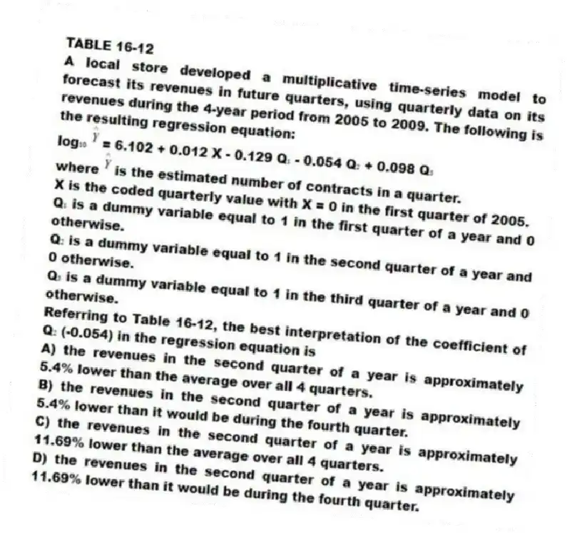 TABLE 16-12
A local store developed a multiplicative time-series model to forecast its revenues in future quarters, using quarterly data on its revenues during the 4-year period from 2005 to 2009. The following is the resulting regression equation:
log₁₀ = 6.102 + 0.012 X - 0.129 Q₁ - 0.054 Q₂ + 0.098 Q₃
where is the estimated number of contracts in a quarter.
X is the coded quarterly value with X = 0 in the first quarter of 2005.
Q₁ is a dummy variable equal to 1 in the first quarter of a year and 0 otherwise.
Q₂ is a dummy variable equal to 1 in the second quarter of a year and 0 otherwise.
Q₃ is a dummy variable equal to 1 in the third quarter of a year and 0 otherwise.
-Referring to Table 16-12, the best interpretation of the coefficient of Q₂ (-0.054) in the regression equation is
A) the revenues in the second quarter of a year is approximately 5.4% lower than the average over all 4 quarters.
B) the revenues in the second quarter of a year is approximately 5.4% lower than it would be during the fourth quarter.
C) the revenues in the second quarter of a year is approximately 11.69% lower than the average over all 4 quarters.
D) the revenues in the second quarter of a year is approximately 11.69% lower than it would be during the fourth quarter.