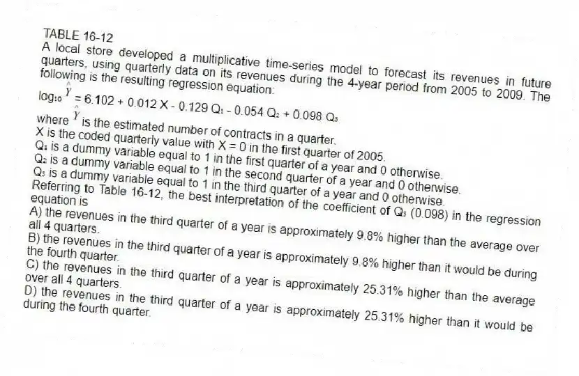 TABLE 16-12
A local store developed a multiplicative time-series model to forecast its revenues in future quarters, using quarterly data on its revenues during the 4-year period from 2005 to 2009. The following is the resulting regression equation:
log₁₀ = 6.102 + 0.012 X - 0.129 Q₁ - 0.054 Q₂ + 0.098 Q₃
where is the estimated number of contracts in a quarter.
X is the coded quarterly value with X = 0 in the first quarter of 2005.
Q₁ is a dummy variable equal to 1 in the first quarter of a year and 0 otherwise.
Q₂ is a dummy variable equal to 1 in the second quarter of a year and 0 otherwise.
Q₃ is a dummy variable equal to 1 in the third quarter of a year and 0 otherwise.
-Referring to Table 16-12, the best interpretation of the coefficient of Q₃ (0.098) in the regression equation is
A) the revenues in the third quarter of a year is approximately 9.8% higher than the average over all 4 quarters.
B) the revenues in the third quarter of a year is approximately 9.8% higher than it would be during the fourth quarter.
C) the revenues in the third quarter of a year is approximately 25.31% higher than the average over all 4 quarters.
D) the revenues in the third quarter of a year is approximately 25.31% higher than it would be during the fourth quarter.
