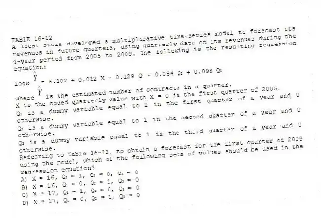 TABLE 16-12
A local store developed a multiplicative time-series model to forecast its revenues in future quarters, using quarterly data on its revenues during the 4-year period from 2005 to 2009. The following is the resulting regression equation:
log₁₀ = 6.102 + 0.012 X - 0.129 Q₁ - 0.054 Q₂ + 0.098 Q₃
where is the estimated number of contracts in a quarter.
X is the coded quarterly value with X = 0 in the first quarter of 2005.
Q₁ is a dummy variable equal to 1 in the first quarter of a year and 0 otherwise.
Q₂ is a dummy variable equal to 1 in the second quarter of a year and 0 otherwise.
Q₃ is a dummy variable equal to 1 in the third quarter of a year and 0 otherwise.
-Referring to Table 16-12, to obtain a forecast for the first quarter of 2009 using the model, which of the following sets of values should be used in the regression equation?
A) X = 16, Q₁ = 1, Q₂ = 0, Q₃ = 0
B) X = 16, Q₁ = 0, Q₂ = 1, Q₃ = 0
C) X = 17, Q₁ = 1, Q₂ = 0, Q₃ = 0
D) X = 17, Q₁ = 0, Q₂ = 1, Q₃ = 0
