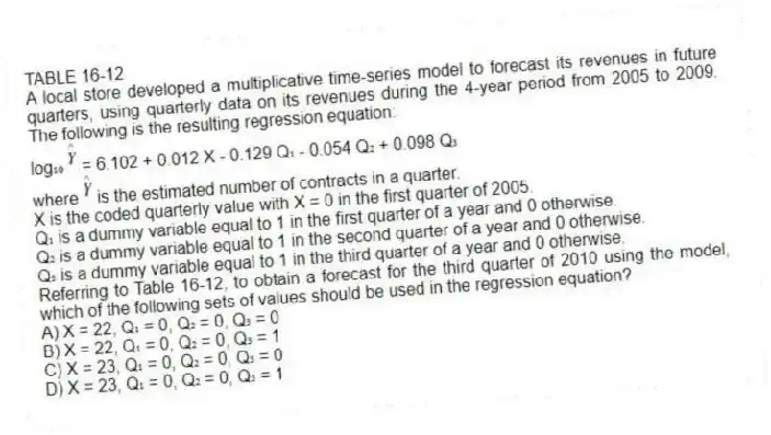TABLE 16-12
A local store developed a multiplicative time-series model to forecast its revenues in future quarters, using quarterly data on its revenues during the 4-year period from 2005 to 2009. The following is the resulting regression equation:
log₁₀ = 6.102 + 0.012 X - 0.129 Q₁ - 0.054 Q₂ + 0.098 Q₃
where is the estimated number of contracts in a quarter.
X is the coded quarterly value with X = 0 in the first quarter of 2005.
Q₁ is a dummy variable equal to 1 in the first quarter of a year and 0 otherwise.
Q₂ is a dummy variable equal to 1 in the second quarter of a year and 0 otherwise.
Q₃ is a dummy variable equal to 1 in the third quarter of a year and 0 otherwise.
-Referring to Table 16-12, to obtain a forecast for the third quarter of 2010 using the model, which of the following sets of values should be used in the regression equation?
A) X = 22, Q₁ = 0, Q₂ = 0, Q₃ = 0
B) X = 22, Q₁ = 0, Q₂ = 0, Q₃ = 1
C) X = 23, Q₁ = 0, Q₂ = 0, Q₃ = 0
D) X = 23, Q₁ = 0, Q₂ = 0, Q₃ = 1