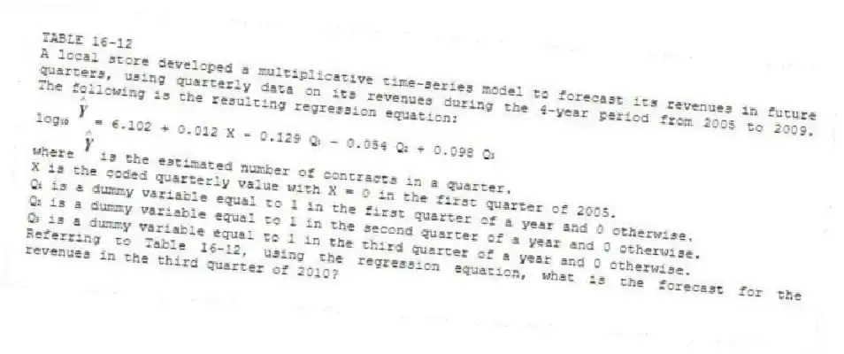 TABLE 16-12
A local store developed a multiplicative time-series model to forecast its revenues in future quarters, using quarterly data on its revenues during the 4-year period from 2005 to 2009. The following is the resulting regression equation:
log₁₀ = 6.102 + 0.012 X - 0.129 Q₁ - 0.054 Q₂ + 0.098 Q₃
where is the estimated number of contracts in a quarter.
X is the coded quarterly value with X = 0 in the first quarter of 2005.
Q₁ is a dummy variable equal to 1 in the first quarter of a year and 0 otherwise.
Q₂ is a dummy variable equal to 1 in the second quarter of a year and 0 otherwise.
Q₃ is a dummy variable equal to 1 in the third quarter of a year and 0 otherwise.
-Referring to Table 16-12, using the regression equation, what is the forecast for the revenues in the third quarter of 2010?