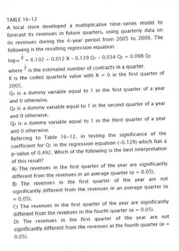 TABLE 16-12
A local store developed a multiplicative time-series model to forecast its revenues in future quarters, using quarterly data on its revenues during the 4-year period from 2005 to 2009. The following is the resulting regression equation:
log₁₀ = 6.102 + 0.012 X - 0.129 Q₁ - 0.054 Q₂ + 0.098 Q₃
where is the estimated number of contracts in a quarter.
X is the coded quarterly value with X = 0 in the first quarter of 2005.
Q₁ is a dummy variable equal to 1 in the first quarter of a year and 0 otherwise.
Q₂ is a dummy variable equal to 1 in the second quarter of a year and 0 otherwise.
Q₃ is a dummy variable equal to 1 in the third quarter of a year and 0 otherwise.
-Referring to Table 16-12, in testing the significance of the coefficient for Q₁ in the regression equation (-0.129) which has a p-value of 0.492. Which of the following is the best interpretation of this result?
A) The revenues in the first quarter of the year are significantly different from the revenues in an average quarter (α = 0.05).
B) The revenues in the first quarter of the year are not significantly different from the revenues in an average quarter (α = 0.05).
C) The revenues in the first quarter of the year are significantly different from the revenues in the fourth quarter (α = 0.05).
D) The revenues in the first quarter of the year are not significantly different from the revenues in the fourth quarter (α = 0.05).
