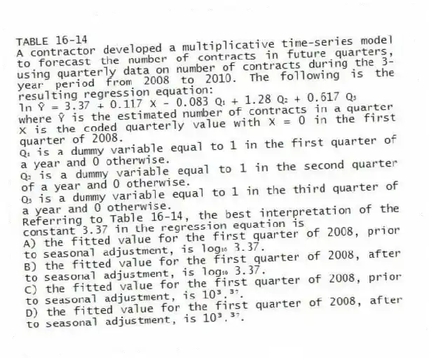TABLE 16-14
A contractor developed a multiplicative time-series model to forecast the number of contracts in future quarters, using quarterly data on number of contracts during the 3-year period from 2008 to 2010. The following is the resulting regression equation:
ln Ŷ = 3.37 + 0.117 X - 0.083 Q₁ + 1.28 Q₂ + 0.617 Q₃
where Ŷ is the estimated number of contracts in a quarter
X is the coded quarterly value with X = 0 in the first quarter of 2008.
Q₁ is a dummy variable equal to 1 in the first quarter of a year and 0 otherwise.
Q₂ is a dummy variable equal to 1 in the second quarter of a year and 0 otherwise.
Q₃ is a dummy variable equal to 1 in the third quarter of a year and 0 otherwise.
-Referring to Table 16-14, the best interpretation of the constant 3.37 in the regression equation is
A) the fitted value for the first quarter of 2008, prior to seasonal adjustment, is log₁₀ 3.37.
B) the fitted value for the first quarter of 2008, after to seasonal adjustment, is log₁₀ 3.37.
C) the fitted value for the first quarter of 2008, prior to seasonal adjustment, is 10³.³⁷.
D) the fitted value for the first quarter of 2008, after to seasonal adjustment, is 10³.³⁷.