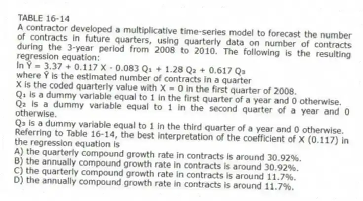 TABLE 16-14
A contractor developed a multiplicative time-series model to forecast the number of contracts in future quarters, using quarterly data on number of contracts during the 3-year period from 2008 to 2010. The following is the resulting regression equation:
ln Ŷ = 3.37 + 0.117 X - 0.083 Q₁ + 1.28 Q₂ + 0.617 Q₃
where Ŷ is the estimated number of contracts in a quarter
X is the coded quarterly value with X = 0 in the first quarter of 2008.
Q₁ is a dummy variable equal to 1 in the first quarter of a year and 0 otherwise.
Q₂ is a dummy variable equal to 1 in the second quarter of a year and 0 otherwise.
Q₃ is a dummy variable equal to 1 in the third quarter of a year and 0 otherwise.
-Referring to Table 16-14, the best interpretation of the coefficient of X (0.117) in the regression equation is
A) the quarterly compound growth rate in contracts is around 30.92%.
B) the annually compound growth rate in contracts is around 30.92%.
C) the quarterly compound growth rate in contracts is around 11.7%.
D) the annually compound growth rate in contracts is around 11.7%.