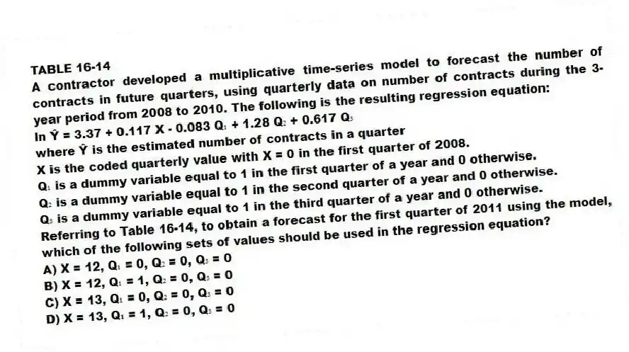 TABLE 16-14
A contractor developed a multiplicative time-series model to forecast the number of contracts in future quarters, using quarterly data on number of contracts during the 3-year period from 2008 to 2010. The following is the resulting regression equation:
ln Ŷ = 3.37 + 0.117 X - 0.083 Q₁ + 1.28 Q₂ + 0.617 Q₃
where Ŷ is the estimated number of contracts in a quarter
X is the coded quarterly value with X = 0 in the first quarter of 2008.
Q₁ is a dummy variable equal to 1 in the first quarter of a year and 0 otherwise.
Q₂ is a dummy variable equal to 1 in the second quarter of a year and 0 otherwise.
Q₃ is a dummy variable equal to 1 in the third quarter of a year and 0 otherwise.
-Referring to Table 16-14, to obtain a forecast for the first quarter of 2011 using the model, which of the following sets of values should be used in the regression equation?
A) X = 12, Q₁ = 0, Q₂ = 0, Q₃ = 0
B) X = 12, Q₁ = 1, Q₂ = 0, Q₃ = 0
C) X = 13, Q₁ = 0, Q₂ = 0, Q₃ = 0
D) X = 13, Q₁ = 1, Q₂ = 0, Q₃ = 0