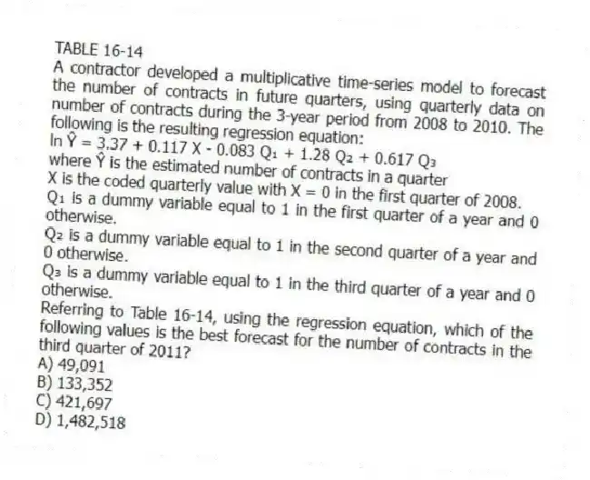 TABLE 16-14
A contractor developed a multiplicative time-series model to forecast the number of contracts in future quarters, using quarterly data on number of contracts during the 3-year period from 2008 to 2010. The following is the resulting regression equation:
ln Ŷ = 3.37 + 0.117 X - 0.083 Q₁ + 1.28 Q₂ + 0.617 Q₃
where Ŷ is the estimated number of contracts in a quarter
X is the coded quarterly value with X = 0 in the first quarter of 2008.
Q₁ is a dummy variable equal to 1 in the first quarter of a year and 0 otherwise.
Q₂ is a dummy variable equal to 1 in the second quarter of a year and 0 otherwise.
Q₃ is a dummy variable equal to 1 in the third quarter of a year and 0 otherwise.
-Referring to Table 16-14, using the regression equation, which of the following values is the best forecast for the number of contracts in the third quarter of 2011?
A) 49,091
B) 133,352
C) 421,697
D) 1,482,518