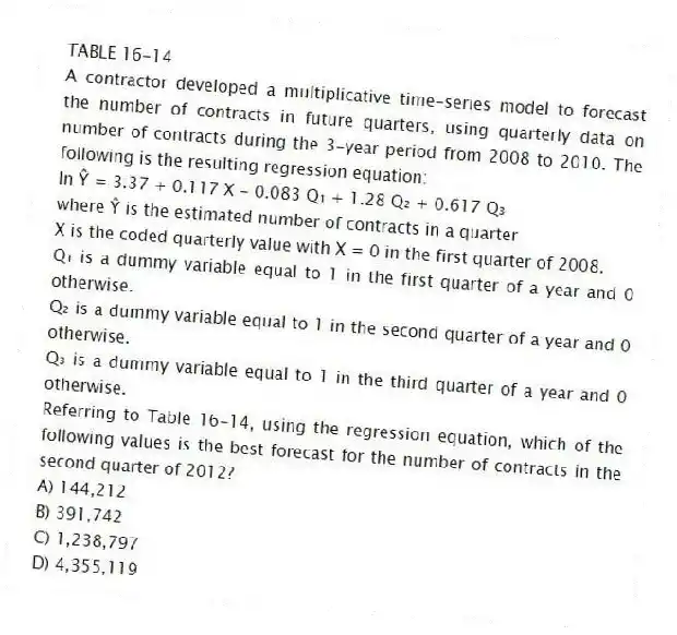 TABLE 16-14
A contractor developed a multiplicative time-series model to forecast the number of contracts in future quarters, using quarterly data on number of contracts during the 3-year period from 2008 to 2010. The following is the resulting regression equation:
ln Ŷ = 3.37 + 0.117 X - 0.083 Q₁ + 1.28 Q₂ + 0.617 Q₃
where Ŷ is the estimated number of contracts in a quarter
X is the coded quarterly value with X = 0 in the first quarter of 2008.
Q₁ is a dummy variable equal to 1 in the first quarter of a year and 0 otherwise.
Q₂ is a dummy variable equal to 1 in the second quarter of a year and 0 otherwise.
Q₃ is a dummy variable equal to 1 in the third quarter of a year and 0 otherwise.
-Referring to Table 16-14, using the regression equation, which of the following values is the best forecast for the number of contracts in the second quarter of 2012?
A) 144,212
B) 391,742
C) 1,238,797
D) 4,355,119