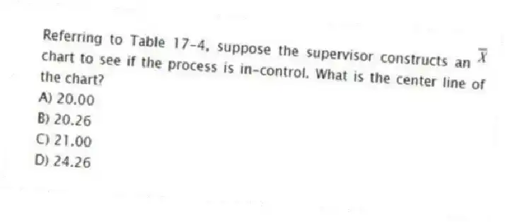 Referring to Table 17-4, suppose the supervisor constructs an chart to see if the process is in-control. What is the center line of the chart?
A) 20.00
B) 20.26
C) 21.00
D) 24.26