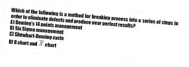 Which of the following is a method for breaking process into a series of steps in order to eliminate defects and produce near perfect results?
A) Deming's 14 points management
B) Six Sigma management
C) Shewhart-Deming cycle
D) R chart and chart