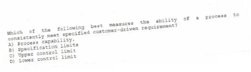 Which of the following best measures the ability of a process to consistently meet specified customer-driven requirement?
A) Process capability.
B) Specification limits
C) Upper control limit
D) Lower control limit