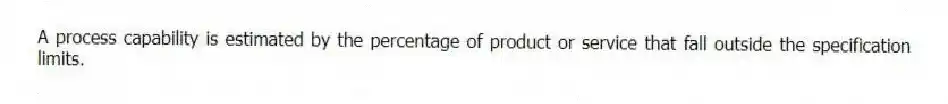 A process capability is estimated by the percentage of product or service that fall outside the specification limits.