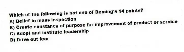 Which of the following is not one of Deming's 14 points?
A) Belief in mass inspection
B) Create constancy of purpose for improvement of product or service
C) Adopt and institute leadership
D) Drive out fear