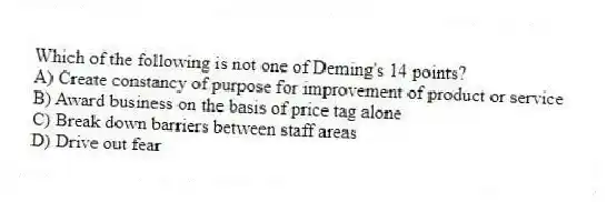 Which of the following is not one of Deming's 14 points?
A) Create constancy of purpose for improvement of product or service
B) Award business on the basis of price tag alone
C) Break down barriers between staff areas
D) Drive out fear
