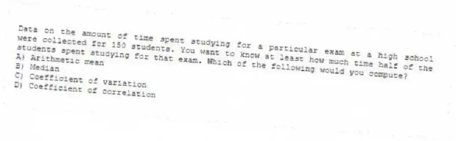 Data on the amount of time spent studying for a particular exam at a high school were collected for 150 students. You want to know at least how much time half of the students spent studying for that exam. Which of the following would you compute?
A) Arithmetic mean
B) Median
C) Coefficient of variation
D) Coefficient of correlation