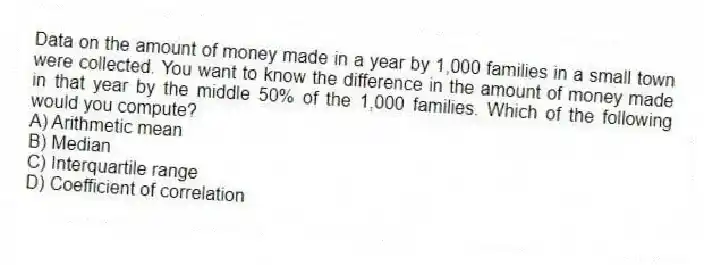 Data on the amount of money made in a year by 1,000 families in a small town were collected. You want to know the difference in the amount of money made in that year by the middle 50% of the 1,000 families. Which of the following would you compute?
A) Arithmetic mean
B) Median
C) Interquartile range
D) Coefficient of correlation