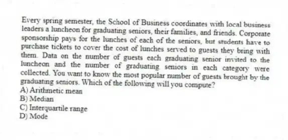 Every spring semester, the School of Business coordinates with local business leaders a luncheon for graduating seniors, their families, and friends. Corporate sponsorship pays for the lunches of each of the seniors, but students have to purchase tickets to cover the cost of lunches served to guests they bring with them. Data on the number of guests each graduating senior invited to the luncheon and the number of graduating seniors in each category were collected. You want to know the most popular number of guests brought by the graduating seniors. Which of the following will you compute?
A) Arithmetic mean
B) Median
C) Interquartile range
D) Mode