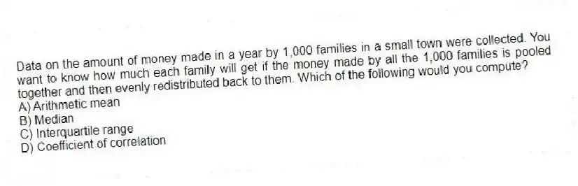 Data on the amount of money made in a year by 1,000 families in a small town were collected. You want to know how much each family will get if the money made by all the 1,000 families is pooled together and then evenly redistributed back to them. Which of the following would you compute?
A) Arithmetic mean
B) Median
C) Interquartile range
D) Coefficient of correlation