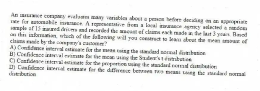 An insurance company evaluates many variables about a person before deciding on an appropriate rate for automobile insurance. A representative from a local insurance agency selected a random sample of 15 insured drivers and recorded the amount of claims each made in the last 3 years. Based on this information, which of the following will you construct to learn about the mean amount of claims made by the company's customer?
A) Confidence interval estimate for the mean using the standard normal distribution
B) Confidence interval estimate for the mean using the Student's t distribution
C) Confidence interval estimate for the proportion using the standard normal distribution
D) Confidence interval estimate for the difference between two means using the standard normal distribution