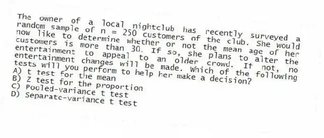 The owner of a local nightclub has recently surveyed a random sample of n = 250 customers of the club. She would now like to determine whether or not the mean age of her customers is more than 30. If so, she plans to alter the entertainment to appeal to an older crowd. If not, no entertainment changes will be made. Which of the following tests will you perform to help her make a decision?
A) t test for the mean
B) Z test for the proportion
C) Pooled-variance t test
D) Separate-variance t test