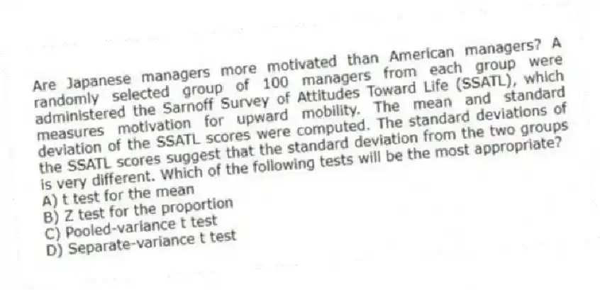 Are Japanese managers more motivated than American managers? A randomly selected group of 100 managers from each group were administered the Sarnoff Survey of Attitudes Toward Life (SSATL), which measures motivation for upward mobility. The mean and standard deviation of the SSATL scores were computed. The standard deviations of the SSATL scores suggest that the standard deviation from the two groups is very different. Which of the following tests will be the most appropriate?
A) t test for the mean
B) Z test for the proportion
C) Pooled-variance t test
D) Separate-variance t test